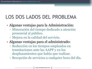 LOS DOS LADOS DEL PROBLEMA Algunas ventajas para la Administración: Minoración del tiempo dedicado a atención presencial al público. Mejora en la calidad del servicio. Algunas ventajas para el administrado: Reducción en los tiempos empleados en tramitaciones ante las AAPP y en los desplazamientos que había que realizar. Recepción de servicios a cualquier hora del día. 