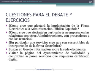 CUESTIONES PARA EL DEBATE Y EJERCICIOS ¿Cómo cree que afectará la implantación de la Firma Electrónica a la Administración Pública Española? ¿Cómo cree que afectará en particular a su empresa en las relaciones con otras Administraciones, con proveedores y con los usuarios? ¿En particular que servicios cree que son susceptibles de incorporación de la firma electrónica? Buscar en Google información sobre la sede electrónica. Visitar la página del Ayuntamiento de Valladolid y comprobar si posee servicios que requieran certificado digital. 