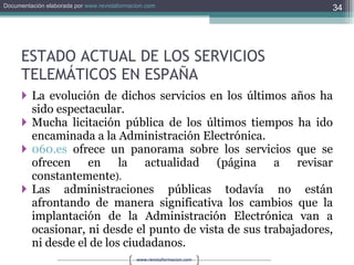 ESTADO ACTUAL DE LOS SERVICIOS TELEMÁTICOS EN ESPAÑA La evolución de dichos servicios en los últimos años ha sido espectacular. Mucha licitación pública de los últimos tiempos ha ido encaminada a la Administración Electrónica. 060.es  ofrece un panorama sobre los servicios que se ofrecen en la actualidad (página a revisar constantemente ). Las administraciones públicas todavía no están afrontando de manera significativa los cambios que la implantación de la Administración Electrónica van a ocasionar, ni desde el punto de vista de sus trabajadores, ni desde el de los ciudadanos. 