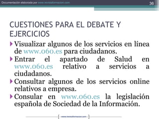 CUESTIONES PARA EL DEBATE Y EJERCICIOS Visualizar algunos de los servicios en línea de  www.060.es  para ciudadanos. Entrar el apartado de Salud en  www.060.es  relativo a servicios a ciudadanos. Consultar algunos de los servicios online relativos a empresa. Consular en  www.060.es  la legislación española de Sociedad de la Información. 