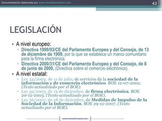 LEGISLACIÓN A nivel europeo: Directiva 1999/93/CE del Parlamento Europeo y del Consejo, de 13 de diciembre de 1999,  por la que se establece un marco comunitario para la firma electrónica. Directiva 2000/31/CE del Parlamento Europeo y del Consejo, de 8 de junio de 2000,  (Directiva sobre el comercio electrónico).  A nivel estatal: Ley 34/2002, de 11 de julio , de servicios de la  sociedad de la información y de comercio electrónico . BOE 12-07-2002.  (Texto actualizado por el BOE).   Ley 59/2003, de 19 de diciembre , de  firma electrónica . BOE 20-12-2003.  (Texto actualizado por el BOE).   Ley 56/2007, de 28 de diciembre , de  Medidas de Impulso de la Sociedad de la Información . BOE 29-12-2007.  (Texto actualizado por el BOE).   