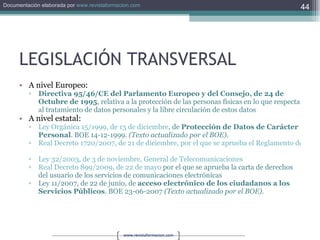 LEGISLACIÓN TRANSVERSAL A nivel Europeo: Directiva 95/46/CE del Parlamento Europeo y del Consejo, de 24 de Octubre de 1995 , relativa a la protección de las personas físicas en lo que respecta al tratamiento de datos personales y la libre circulación de estos datos A nivel estatal: Ley Orgánica 15/1999, de 13 de diciembre , de  Protección de Datos de Carácter Personal . BOE 14-12-1999.  (Texto actualizado por el BOE).   Real Decreto 1720/2007, de 21 de diciembre, por el que se aprueba el Reglamento de desarrollo de la Ley Orgánica 15/1999, de 13 de diciembre, de protección de datos de carácter personal.   Ley 32/2003, de 3 de noviembre, General de Telecomunicaciones   Real Decreto 899/2009, de 22 de mayo  por el que se aprueba la carta de derechos del usuario de los servicios de comunicaciones electrónicas Ley 11/2007, de 22 de junio, de  acceso electrónico de los ciudadanos a los Servicios Públicos . BOE 23-06-2007  (Texto actualizado por el BOE).   
