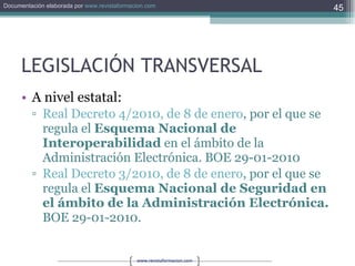 LEGISLACIÓN TRANSVERSAL A nivel estatal: Real Decreto 4/2010, de 8 de enero , por el que se regula el  Esquema Nacional de Interoperabilidad  en el ámbito de la Administración Electrónica. BOE 29-01-2010  Real Decreto 3/2010, de 8 de enero , por el que se regula el  Esquema Nacional de Seguridad en el ámbito de la Administración Electrónica.  BOE 29-01-2010.  