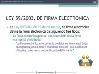 LEY 59/2003, DE FIRMA ELECTRÓNICA La  Ley 59/2003, de 19 de diciembre , de firma electrónica define la firma electrónica distinguiendo tres tipos: La firma electrónica general, que equivaldría a una firma manuscrita digitalizada.  "La firma electrónica es el conjunto de datos en forma electrónica, consignados junto a otros o asociados con ellos, que pueden ser utilizados como medio de identificación del firmante."  