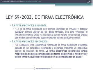 LEY 59/2003, DE FIRMA ELECTRÓNICA La firma electrónica avanzada. "(...) es la firma electrónica que permite identificar al firmante y detectar cualquier cambio ulterior de los datos firmados, que está vinculada al firmante de manera única y a los datos a que se refiere y que ha sido creada por medios que el firmante puede mantener bajo su exclusivo control."  La firma electrónica reconocida. "Se considera firma electrónica reconocida la firma electrónica avanzada basada en un certificado reconocido y generada mediante un dispositivo seguro de creación de firma.  La firma electrónica reconocida tendrá respecto de los datos consignados en forma electrónica el mismo valor que la firma manuscrita en relación con los consignados en papel ."  