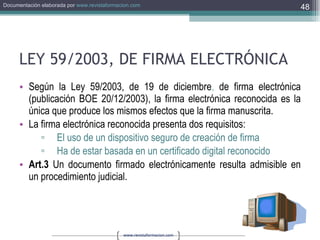 LEY 59/2003, DE FIRMA ELECTRÓNICA Según la Ley 59/2003, de 19 de diciembre ,  de firma electrónica (publicación BOE 20/12/2003), la firma electrónica reconocida es la única que produce los mismos efectos que la firma manuscrita. La firma electrónica reconocida presenta dos requisitos: El uso de un dispositivo seguro de creación de firma Ha de estar basada en un certificado digital reconocido Art.3  Un documento firmado electrónicamente resulta admisible en un procedimiento judicial.  