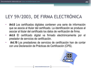 LEY 59/2003, DE FIRMA ELECTRÓNICA Art.6  Los certificados digitales contienen una serie de información que se asocia al titular del certificado. La identificación se produce al asociar al titular del certificado los datos de verificación de firma. Art.6  El certificado digital va firmado electrónicamente por el prestador de servicios de certificación. Art.19  Los prestadores de servicios de certificación han de contar con una Declaración de Prácticas de Certificación (CPS). 