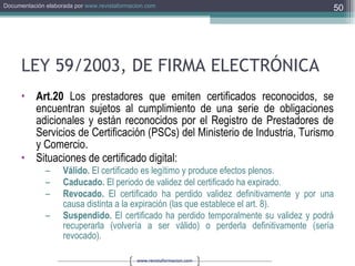 LEY 59/2003, DE FIRMA ELECTRÓNICA Art.20  Los prestadores que emiten certificados reconocidos, se encuentran sujetos al cumplimiento de una serie de obligaciones adicionales y están reconocidos por el Registro de Prestadores de Servicios de Certificación (PSCs) del Ministerio de Industria, Turismo y Comercio.  Situaciones de certificado digital: Válido.  El certificado es legítimo y produce efectos plenos. Caducado.  El periodo de validez del certificado ha expirado. Revocado.  El certificado ha perdido validez definitivamente y por una causa distinta a la expiración (las que establece el art. 8). Suspendido.  El certificado ha perdido temporalmente su validez y podrá recuperarla (volvería a ser válido) o perderla definitivamente (sería revocado). 