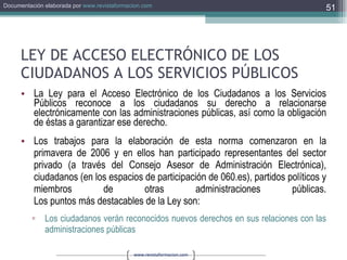 LEY DE ACCESO ELECTRÓNICO DE LOS CIUDADANOS A LOS SERVICIOS PÚBLICOS La Ley para el Acceso Electrónico de los Ciudadanos a los Servicios Públicos reconoce a los ciudadanos su derecho a relacionarse electrónicamente con las administraciones públicas, así como la obligación de éstas a garantizar ese derecho. Los trabajos para la elaboración de esta norma comenzaron en la primavera de 2006 y en ellos han participado representantes del sector privado (a través del Consejo Asesor de Administración Electrónica), ciudadanos (en los espacios de participación de 060.es), partidos políticos y miembros de otras administraciones públicas. Los puntos más destacables de la Ley son: Los ciudadanos verán reconocidos nuevos derechos en sus relaciones con las administraciones públicas  