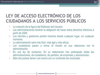 LEY DE ACCESO ELECTRÓNICO DE LOS CIUDADANOS A LOS SERVICIOS PÚBLICOS La creación de la figura del Defensor del Usuario. Las administraciones tendrán la obligación de hacer estos derechos efectivos a partir de 2009. Los trámites y gestiones podrán hacerse desde cualquier lugar, en cualquier momento. La administración será más fácil, más ágil y más eficaz. Los ciudadanos pasan a tomar el mando en sus relaciones con la administración. Es una ley de consenso. En su elaboración han participado todas las administraciones, de ciudadanos, de partidos, de empresas y asociaciones. Sólo dos países tienen una norma con un contenido tan avanzado. 