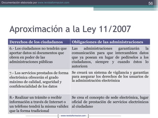 Aproximación a la Ley 11/2007 Derechos de los ciudadanos Obligaciones de las administraciones 6.- Los ciudadanos no tendrán que aportar datos ni documentos que obren en poder de las administraciones públicas Las administraciones garantizarán la comunicación para que intercambien datos que ya posean en lugar de pedírselos a los ciudadanos, siempre y cuando éstos lo autoricen 7.- Los servicios prestados de forma electrónica ofrecerán el grado máximo de calidad, seguridad y confidencialidad de los datos Se creará un sistema de vigilancia y garantías para asegurar los derechos de los usuarios de la administración electrónica 8.- Realizar un trámite o recibir información a través de Internet o un teléfono tendrá la misma validez que la forma tradicional Se crea el concepto de sede electrónica, lugar oficial de prestación de servicios electrónicos al ciudadano 