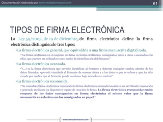 TIPOS DE FIRMA ELECTRÓNICA La  Ley 59/2003, de 19 de diciembre , de firma electrónica define la firma electrónica distinguiendo tres tipos: La firma electrónica general, que equivaldría a una firma manuscrita digitalizada.  "La firma electrónica es el conjunto de datos en forma electrónica, consignados junto a otros o asociados con ellos, que pueden ser utilizados como medio de identificación del firmante."  La firma electrónica avanzada.  "(...) es la firma electrónica que permite identificar al firmante y detectar cualquier cambio ulterior de los datos firmados, que está vinculada al firmante de manera única y a los datos a que se refiere y que ha sido creada por medios que el firmante puede mantener bajo su exclusivo control."  La firma electrónica reconocida. "Se considera firma electrónica reconocida la firma electrónica avanzada basada en un certificado reconocido y generada mediante un dispositivo seguro de creación de firma.  La firma electrónica reconocida tendrá respecto de los datos consignados en forma electrónica el mismo valor que la firma manuscrita en relación con los consignados en papel ."  
