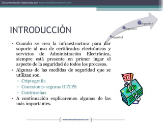 INTRODUCCIÓN Cuando se crea la infraestructura para dar soporte al uso de certificados electrónicos y servicios de Administración Electrónica, siempre está presente en primer lugar el aspecto de la seguridad de todos los procesos. Algunas de las medidas de seguridad que se utilizan son Criptografía Conexiones seguras HTTPS Contraseñas A continuación explicaremos algunas de las más importantes. 