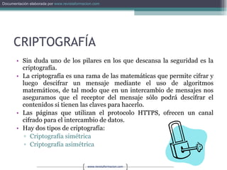 CRIPTOGRAFÍA Sin duda uno de los pilares en los que descansa la seguridad es la criptografía. La criptografía es una rama de las matemáticas que permite cifrar y luego descifrar un mensaje mediante el uso de algoritmos matemáticos, de tal modo que en un intercambio de mensajes nos aseguramos que el receptor del mensaje sólo podrá descifrar el contenidos si tienen las claves para hacerlo. Las páginas que utilizan el protocolo HTTPS, ofrecen un canal cifrado para el intercambio de datos. Hay dos tipos de criptografía: Criptografía simétrica Criptografía asimétrica 