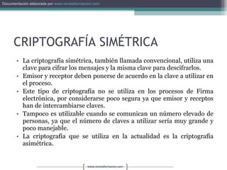 CRIPTOGRAFÍA SIMÉTRICA La criptografía simétrica, también llamada convencional, utiliza una clave para cifrar los mensajes y la misma clave para descifrarlos. Emisor y receptor deben ponerse de acuerdo en la clave a utilizar en el proceso. Este tipo de criptografía no se utiliza en los procesos de Firma electrónica, por considerarse poco segura ya que emisor y receptos han de intercambiarse claves. Tampoco es utilizable cuando se comunican un número elevado de personas, ya que el número de claves a utilizar sería muy grande y poco manejable. La criptografía que se utiliza en la actualidad es la criptografía asimétrica. 