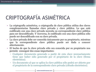 CRIPTOGRAFÍA ASIMÉTRICA La criptografía asimétrica, o criptografía de clave pública utiliza dos claves complementarias llamadas clave privada y clave pública. Lo que está codificado con una clave privada necesita su correspondiente clave pública para ser descodificado. Y viceversa, lo codificado con una clave pública sólo puede ser descodificado con su clave privada. La clave privada debe ser conocida únicamente por su propietario, mientras que la correspondiente clave pública puede ser dada a conocer abiertamente.  El hecho de que la clave privada sólo sea conocida por su propietario nos permite  conseguir dos cosas importantes: Cualquier documento generado a partir de esta clave necesariamente tiene que haber sido generado por el propietario de la clave (firma electrónica).  Un documento al que se aplica la clave pública sólo podrá ser abierto por el propietario de la correspondiente clave privada (cifrado electrónico). 