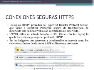 CONEXIONES SEGURAS HTTPS Las siglas HTTPS proceden de Hypertext transfer Protocol Secure, que viene a significar Protocolo seguro de transferencia de hipertexto (las páginas Web están construidas de hipertexto). HTTPS utiliza un cifrado basado en SSL (Secure Socket Layer) lo que le hace más seguro que el protocolo HTTP. En las imágenes que aparecen a continuación se aprecia como las sedes electrónicas de distintas AAPP utilizan este protocolo. 