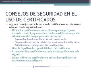 CONSEJOS DE SEGURIDAD EN EL USO DE CERTIFICADOS Algunos consejos que sobre el uso de certificados electrónicos en relación con la seguridad son: Utilice los certificados en ordenadores que tenga bajo su exclusivo control y que cuenten con las medidas de seguridad adecuadas entre las que podemos encontrar: Acceso al ordenador mediante usuario y contraseña. Disponer de antivirus de calidad con servicios de firewall y otros. Actualizaciones contantes del Sistema Operativo Guarde bajo llave la copia del fichero del certificado. Si puede utilice certificados en tarjeta criptográfica, son más seguros. Nunca utilice sus certificados en ordenadores públicos, es extremadamente peligroso. 