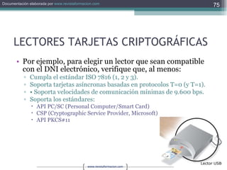 LECTORES TARJETAS CRIPTOGRÁFICAS Por ejemplo, para elegir un lector que sean compatible con el DNI electrónico, verifique que, al menos:  Cumpla el estándar ISO 7816 (1, 2 y 3). Soporta tarjetas asíncronas basadas en protocolos T=0 (y T=1). •  Soporta velocidades de comunicación mínimas de 9.600 bps. Soporta los estándares:  API PC/SC (Personal Computer/Smart Card)  CSP (Cryptographic Service Provider, Microsoft)  API PKCS#11 