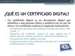 ¿QUÉ ES UN CERTIFICADO DIGITAL? Un certificado digital es un documento digital que identifica a una persona (física o jurídica) con un par de claves. Un certificado contiene la siguiente información:  Identificación del titular del certificado (Nombre del titular, NIF, e-mail, …)  Distintivos del certificado: número de serie, entidad que lo emitió, fecha de emisión, periodo de validez del certificado, etc.  Una pareja de claves: pública y privada.   La firma electrónica del certificado con la clave de la autoridad de certificación que lo emitió. 