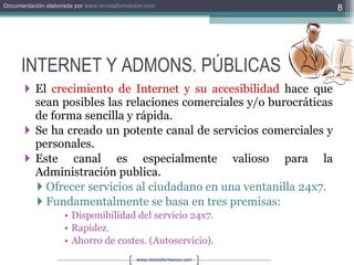 INTERNET Y ADMONS. PÚBLICAS El  crecimiento de Internet y su accesibilidad  hace que sean posibles las relaciones comerciales y/o burocráticas de forma sencilla y rápida. Se ha creado un potente canal de servicios comerciales y personales. Este canal es especialmente valioso para la Administración publica. Ofrecer servicios al ciudadano en una ventanilla 24x7. Fundamentalmente se basa en tres premisas: Disponibilidad del servicio 24x7. Rapidez. Ahorro de costes. (Autoservicio). 