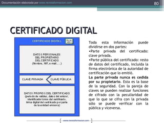 CERTIFICADO DIGITAL Toda esta información puede dividirse en dos partes:  Parte privada del certificado: clave privada.  Parte pública del certificado: resto de datos del certificado, incluida la firma electrónica de la autoridad de certificación que lo emitió.  La parte privada nunca es cedida por su propietario . Esta es la base de la seguridad. Con la pareja de claves se pueden realizar funciones de cifrado con la peculiaridad de que lo que se cifra con la privada sólo se puede verificar con la pública y viceversa. 