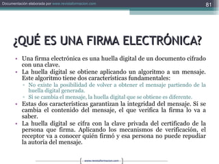 ¿QUÉ ES UNA FIRMA ELECTRÓNICA? Una firma electrónica es una huella digital de un documento cifrado con una clave.  La huella digital se obtiene aplicando un algoritmo a un mensaje. Este algoritmo tiene dos características fundamentales:  No existe la posibilidad de volver a obtener el mensaje partiendo de la huella digital generada.  Si se cambia el mensaje, la huella digital que se obtiene es diferente.  Estas dos características garantizan la integridad del mensaje. Si se cambia el contenido del mensaje, el que verifica la firma lo va a saber. La huella digital se cifra con la clave privada del certificado de la persona que firma. Aplicando los mecanismos de verificación, el receptor va a conocer quién firmó y esa persona no puede repudiar la autoría del mensaje.  