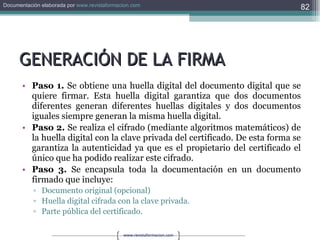 GENERACIÓN DE LA FIRMA Paso 1.  Se obtiene una huella digital del documento digital que se quiere firmar. Esta huella digital garantiza que dos documentos diferentes generan diferentes huellas digitales y dos documentos iguales siempre generan la misma huella digital. Paso 2.  Se realiza el cifrado (mediante algoritmos matemáticos) de la huella digital con la clave privada del certificado. De esta forma se garantiza la autenticidad ya que es el propietario del certificado el único que ha podido realizar este cifrado. Paso 3.  Se encapsula toda la documentación en un documento firmado que incluye: Documento original (opcional)  Huella digital cifrada con la clave privada.  Parte pública del certificado. 