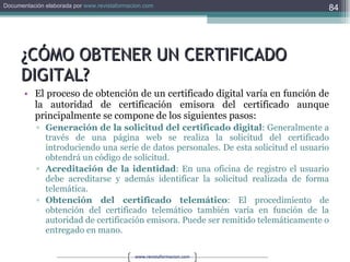 ¿CÓMO OBTENER UN CERTIFICADO DIGITAL? El proceso de obtención de un certificado digital varía en función de la autoridad de certificación emisora del certificado aunque principalmente se compone de los siguientes pasos: Generación de la solicitud del certificado digital : Generalmente a través de una página web se realiza la solicitud del certificado introduciendo una serie de datos personales. De esta solicitud el usuario obtendrá un código de solicitud.  Acreditación de la identidad : En una oficina de registro el usuario debe acreditarse y además identificar la solicitud realizada de forma telemática.  Obtención del certificado telemático : El procedimiento de obtención del certificado telemático también varía en función de la autoridad de certificación emisora. Puede ser remitido telemáticamente o entregado en mano. 