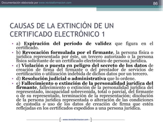 CAUSAS DE LA EXTINCIÓN DE UN CERTIFICADO ELECTRÓNICO 1 a)  Expiración del período de validez  que figura en el certificado. b)  Revocación formulada por el firmante , la persona física o jurídica representada por éste, un tercero autorizado o la persona física solicitante de un certificado electrónico de persona jurídica. c)  Violación o puesta en peligro del secreto de los datos  de creación de firma del firmante o del prestador de servicios de certificación o utilización indebida de dichos datos por un tercero. d)  Resolución judicial o administrativa  que lo ordene. e)  Fallecimiento o extinción de la personalidad jurídica del firmante , fallecimiento o extinción de la personalidad jurídica del representado, incapacidad sobrevenida, total o parcial, del firmante o de su representado, terminación de la representación; disolución de la persona jurídica representada o alteración de las condiciones de custodia o uso de los datos de creación de firma que estén reflejadas en los certificados expedidos a una persona jurídica. 