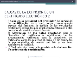 CAUSAS DE LA EXTINCIÓN DE UN CERTIFICADO ELECTRÓNICO 2 f)  Cese en la actividad del prestador de servicios de certificación  salvo que, previo consentimiento expreso del firmante, la gestión de los certificados electrónicos expedidos por aquél sean transferidos a otro prestador de servicios de certificación. g)  Alteración de los datos aportados  para la obtención del certificado o modificación de las circunstancias verificadas para la expedición del certificado, como las relativas al cargo o a las facultades de representación, de manera que éste ya no fuera conforme a la realidad. h) Cualquier otra causa lícita prevista en la  declaración de prácticas de certificación . 