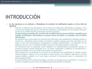 INTRODUCCIÓN La Ley 59/2003, en su artículo 2, Prestadores de servicios de certificación sujetos a la ley, dice los siguiente: Esta ley se aplicará a los prestadores de servicios de certificación establecidos en España y a los servicios de certificación que los prestadores residentes o domiciliados en otro Estado ofrezcan a través de un establecimiento permanente situado en España.  Se denomina prestador de servicios de certificación la persona física o jurídica que expide certificados electrónicos o presta otros servicios en relación con la firma electrónica .  Se entenderá que un prestador de servicios de certificación está establecido en España cuando su residencia o domicilio social se halle en territorio español, siempre que éstos coincidan con el lugar en que esté efectivamente centralizada la gestión administrativa y la dirección de sus negocios. En otro caso, se atenderá al lugar en que se realice dicha gestión o dirección.  Se considerará que un prestador opera mediante un establecimiento permanente situado en territorio español cuando disponga en él, de forma continuada o habitual, de instalaciones o lugares de trabajo en los que realice toda o parte de su actividad.  Se presumirá que un prestador de servicios de certificación está establecido en España cuando dicho prestador o alguna de sus sucursales se haya inscrito en el Registro Mercantil o en otro registro público español en el que fuera necesaria la inscripción para la adquisición de personalidad jurídica.  La mera utilización de medios tecnológicos situados en España para la prestación o el acceso al servicio no implicará, por sí sola, el establecimiento del prestador en España.  