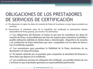 OBLIGACIONES DE LOS PRESTADORES DE SERVICIOS DE CERTIFICACIÓN a)  No almacenar ni copiar los datos de creación de firma de la persona a la que hayan prestado sus servicios. b) Proporcionar al solicitante antes de la expedición del certificado la información mínima (transmitirse de forma gratuita, por escrito o vía electrónica) 1.º Las obligaciones del firmante, la forma en que han de custodiarse los datos de creación de firma, el procedimiento que haya de seguirse para comunicar la pérdida o posible utilización indebida de dichos datos y determinados  dispositivos de creación y de verificación de firma electrónica que sean  compatibles con los datos de firma y con el certificado expedido. 2.º Los mecanismos para garantizar la fiabilidad de la firma electrónica de un documento a lo largo del tiempo. 3.º El método utilizado por el prestador para comprobar la identidad del firmante u otros datos que figuren en el certificado. 4.º Las condiciones precisas de utilización del certificado, sus posibles límites de uso y la forma en que el prestador garantiza su responsabilidad patrimonial. 