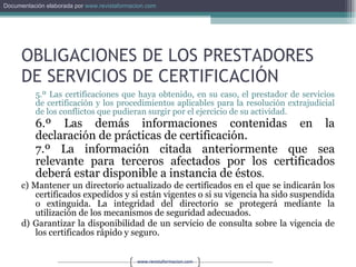 OBLIGACIONES DE LOS PRESTADORES DE SERVICIOS DE CERTIFICACIÓN 5.º Las certificaciones que haya obtenido, en su caso, el prestador de servicios de certificación y los procedimientos aplicables para la resolución extrajudicial de los conflictos que pudieran surgir por el ejercicio de su actividad. 6.º Las demás informaciones contenidas en la declaración de prácticas de certificación. 7.º La información citada anteriormente que sea relevante para terceros afectados por los certificados deberá estar disponible a instancia de éstos . c) Mantener un directorio actualizado de certificados en el que se indicarán los certificados expedidos y si están vigentes o si su vigencia ha sido suspendida o extinguida. La integridad del directorio se protegerá mediante la utilización de los mecanismos de seguridad adecuados. d) Garantizar la disponibilidad de un servicio de consulta sobre la vigencia de los certificados rápido y seguro. 