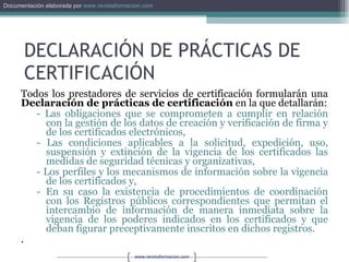 Todos los prestadores de servicios de certificación formularán una  Declaración de prácticas de certificación  en la que detallarán: - Las obligaciones que se comprometen a cumplir en relación con la gestión de los datos de creación y verificación de firma y de los certificados electrónicos,  - Las condiciones aplicables a la solicitud, expedición, uso, suspensión y extinción de la vigencia de los certificados las medidas de seguridad técnicas y organizativas,  - Los perfiles y los mecanismos de información sobre la vigencia de los certificados y,  En su caso la existencia de procedimientos de coordinación con los Registros públicos correspondientes que permitan el intercambio de información de manera inmediata sobre la vigencia de los poderes indicados en los certificados y que deban figurar preceptivamente inscritos en dichos registros. . DECLARACIÓN DE PRÁCTICAS DE CERTIFICACIÓN 