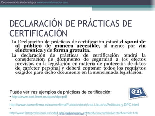 La Declaración de prácticas de certificación estará  disponible al público de manera accesible , al menos por  vía electrónica  y de  forma gratuita . La declaración de prácticas de certificación tendrá la consideración de documento de seguridad a los efectos previstos en la legislación en materia de protección de datos de carácter personal y deberá contener todos los requisitos exigidos para dicho documento en la mencionada legislación. DECLARACIÓN DE PRÁCTICAS DE CERTIFICACIÓN Puede ver tres ejemplos de prácticas de certificación: http://www.cert.fnmt.es/dpcs/dpc.pdf   http://www.camerfirma.es/camerfirmaPublic/index/Area-Usuario/Politicas-y-DPC.html   http://www.firmaprofesional.es/index.php?option=com_content&view=article&id=62&Itemid=126   