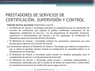PRESTADORES DE SERVICIOS DE CERTIFICACIÓN. SUPERVISIÓN Y CONTROL Artículo 29 (Ley 59/2003).  Supervisión y control. El Ministerio de Ciencia y Tecnología controlará el cumplimiento por los prestadores de servicios de certificación que expidan al público certificados electrónicos de las obligaciones establecidas en esta Ley y en sus disposiciones de desarrollo. Asimismo, supervisará el funcionamiento del sistema y de los organismos de certificación de dispositivos seguros de creación de firma electrónica. El Ministerio de Ciencia y Tecnología realizará las actuaciones inspectoras que sean precisas para el ejercicio de su función de control. Los funcionarios adscritos al Ministerio de Ciencia y Tecnología que realicen la inspección a que se refiere el apartado anterior tendrán la consideración de autoridad pública en el desempeño de sus cometidos. El Ministerio de Ciencia y Tecnología podrá acordar las medidas apropiadas para el cumplimiento de esta Ley y sus disposiciones de desarrollo. El Ministerio de Ciencia y Tecnología podrá recurrir a entidades independientes y técnicamente cualificadas para que le asistan en las labores de supervisión y control sobre los prestadores de servicios de certificación que le asigna esta Ley. 