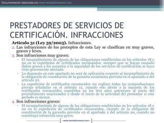 PRESTADORES DE SERVICIOS DE CERTIFICACIÓN. INFRACCIONES Artículo 31 (Ley 59/2003).  Infracciones. Las infracciones de los preceptos de esta Ley se clasifican en muy graves, graves y leves. Son infracciones muy graves: El incumplimiento de alguna de las obligaciones establecidas en los artículos 18 y 20 en la expedición de certificados reconocidos, siempre que se hayan causado daños graves a los usuarios o la seguridad de los servicios de certificación se haya visto gravemente afectada. Lo dispuesto en este apartado no será de aplicación respecto al incumplimiento de la obligación de constitución de la garantía económica prevista en el apartado 2 del artículo 20. La expedición de certificados reconocidos sin realizar todas las comprobaciones previas señaladas en el artículo 12, cuando ello afecte a la mayoría de los certificados reconocidos expedidos en los tres años anteriores al inicio del procedimiento sancionador o desde el inicio de la actividad del prestador si este período es menor. Son infracciones graves: El incumplimiento de alguna de las obligaciones establecidas en los artículos 18 y 20 en la expedición de certificados reconocidos, excepto de la obligación de constitución de la garantía prevista en el apartado 2 del artículo 20, cuando no constituya infracción muy grave. 