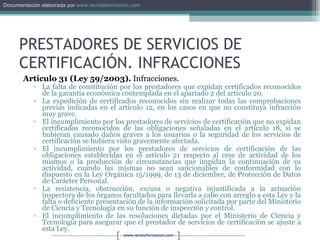 PRESTADORES DE SERVICIOS DE CERTIFICACIÓN. INFRACCIONES Artículo 31 (Ley 59/2003).  Infracciones. La falta de constitución por los prestadores que expidan certificados reconocidos de la garantía económica contemplada en el apartado 2 del artículo 20. La expedición de certificados reconocidos sin realizar todas las comprobaciones previas indicadas en el artículo 12, en los casos en que no constituya infracción muy grave. El incumplimiento por los prestadores de servicios de certificación que no expidan certificados reconocidos de las obligaciones señaladas en el artículo 18, si se hubieran causado daños graves a los usuarios o la seguridad de los servicios de certificación se hubiera visto gravemente afectada. El incumplimiento por los prestadores de servicios de certificación de las obligaciones establecidas en el artículo 21 respecto al cese de actividad de los mismos o la producción de circunstancias que impidan la continuación de su actividad, cuando las mismas no sean sancionables de conformidad con lo dispuesto en la Ley Orgánica 15/1999, de 13 de diciembre, de Protección de Datos de Carácter Personal. La resistencia, obstrucción, excusa o negativa injustificada a la actuación inspectora de los órganos facultados para llevarla a cabo con arreglo a esta Ley y la falta o deficiente presentación de la información solicitada por parte del Ministerio de Ciencia y Tecnología en su función de inspección y control. El incumplimiento de las resoluciones dictadas por el Ministerio de Ciencia y Tecnología para asegurar que el prestador de servicios de certificación se ajuste a esta Ley. 