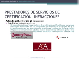 PRESTADORES DE SERVICIOS DE CERTIFICACIÓN. INFRACCIONES Artículo 31 (Ley 59/2003).  Infracciones. Constituyen infracciones leves: El incumplimiento por los prestadores de servicios de certificación que no expidan certificados reconocidos de las obligaciones establecidas en el artículo 18; y el incumplimiento por los prestadores de servicios de certificación de las restantes obligaciones establecidas en esta Ley, cuando no constituya infracción grave o muy grave, con excepción de las obligaciones contenidas en el apartado 2 del artículo 30. 