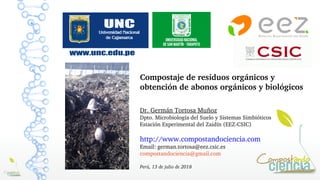 1
Compostaje de residuos orgánicos y 
obtención de abonos orgánicos y biológicos
Dr. Germán Tortosa Muñoz 
Dpto. Microbiología del Suelo y Sistemas Simbióticos
Estación Experimental del Zaidín (EEZ­CSIC)
http://www.compostandociencia.com 
Email: german.tortosa@eez.csic.es
compostandociencia@gmail.com
Perú, 13 de julio de 2018
 