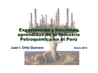 Experiencias y lecciones
    aprendidas de la Industria
     Petroquímica en el Perú
Juan I. Ortiz Guevara      Enero 2013
 