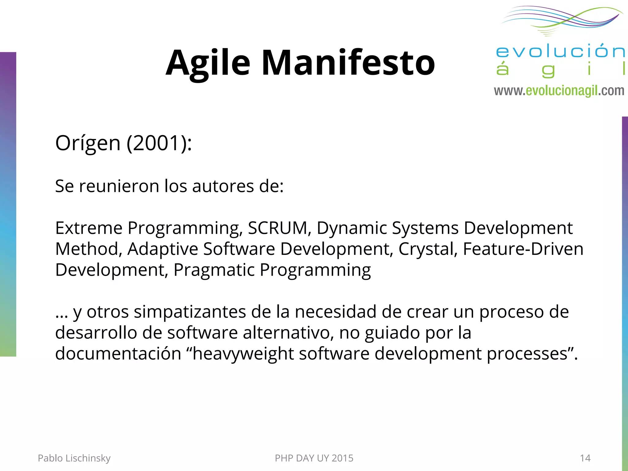 PHP DAY UY 2015
Agile Manifesto
Pablo Lischinsky 14
Orígen (2001):
Se reunieron los autores de:
Extreme Programming, SCRUM, Dynamic Systems Development
Method, Adaptive Software Development, Crystal, Feature-Driven
Development, Pragmatic Programming
… y otros simpatizantes de la necesidad de crear un proceso de
desarrollo de software alternativo, no guiado por la
documentación “heavyweight software development processes”.
 
