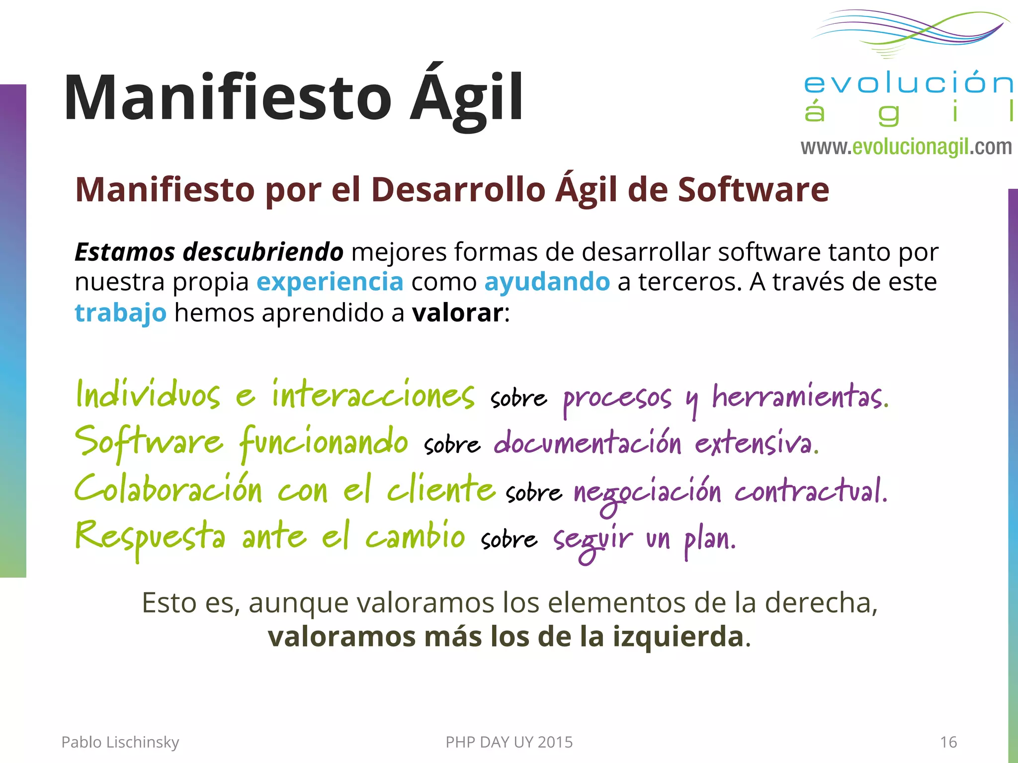 PHP DAY UY 2015
Maniﬁesto por el Desarrollo Ágil de Software
Estamos descubriendo mejores formas de desarrollar software tanto por
nuestra propia experiencia como ayudando a terceros. A través de este
trabajo hemos aprendido a valorar:
Individuos e interacciones sobre procesos y herramientas.
Software funcionando sobre documentación extensiva.
Colaboración con el cliente sobre negociación contractual.
Respuesta ante el cambio sobre seguir un plan.
Esto es, aunque valoramos los elementos de la derecha,
valoramos más los de la izquierda.
Pablo Lischinsky 16
Maniﬁesto Ágil
 