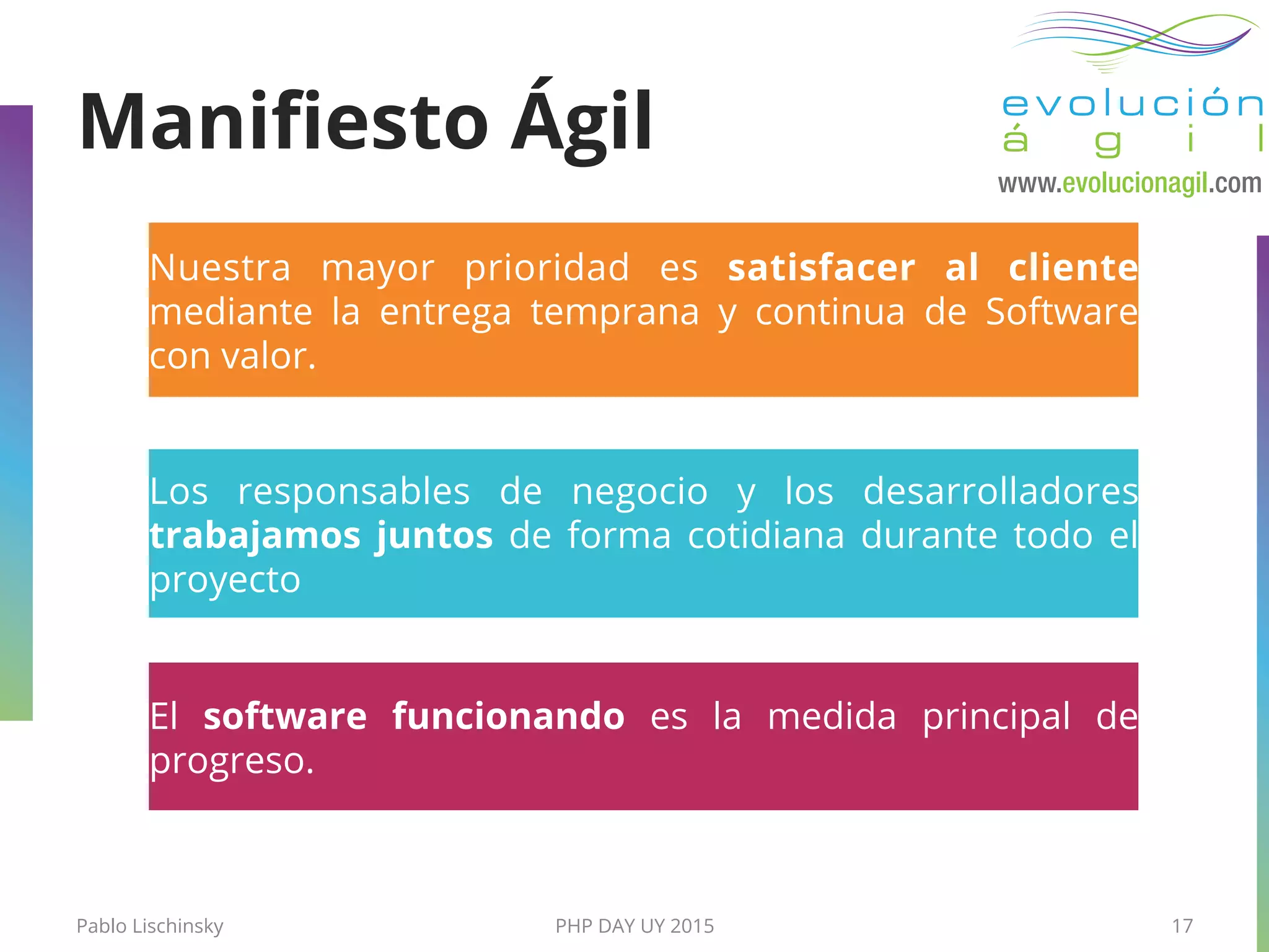 Pablo Lischinsky PHP DAY UY 2015 17
El software funcionando es la medida principal de
progreso.
Los responsables de negocio y los desarrolladores
trabajamos juntos de forma cotidiana durante todo el
proyecto
Nuestra mayor prioridad es satisfacer al cliente
mediante la entrega temprana y continua de Software
con valor.
Maniﬁesto Ágil
 