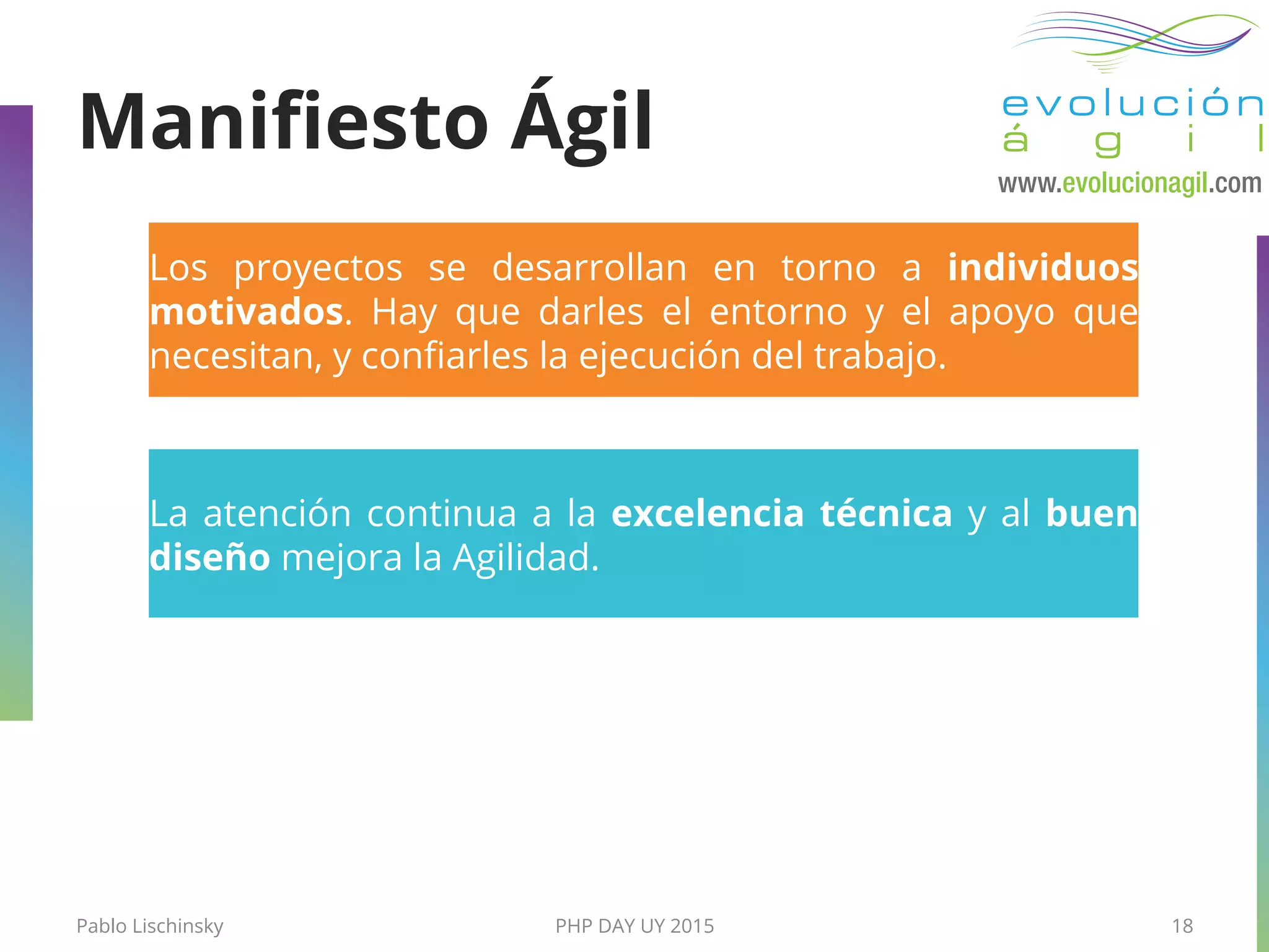 Pablo Lischinsky PHP DAY UY 2015 18
La atención continua a la excelencia técnica y al buen
diseño mejora la Agilidad.
Los proyectos se desarrollan en torno a individuos
motivados. Hay que darles el entorno y el apoyo que
necesitan, y conﬁarles la ejecución del trabajo.
Maniﬁesto Ágil
 