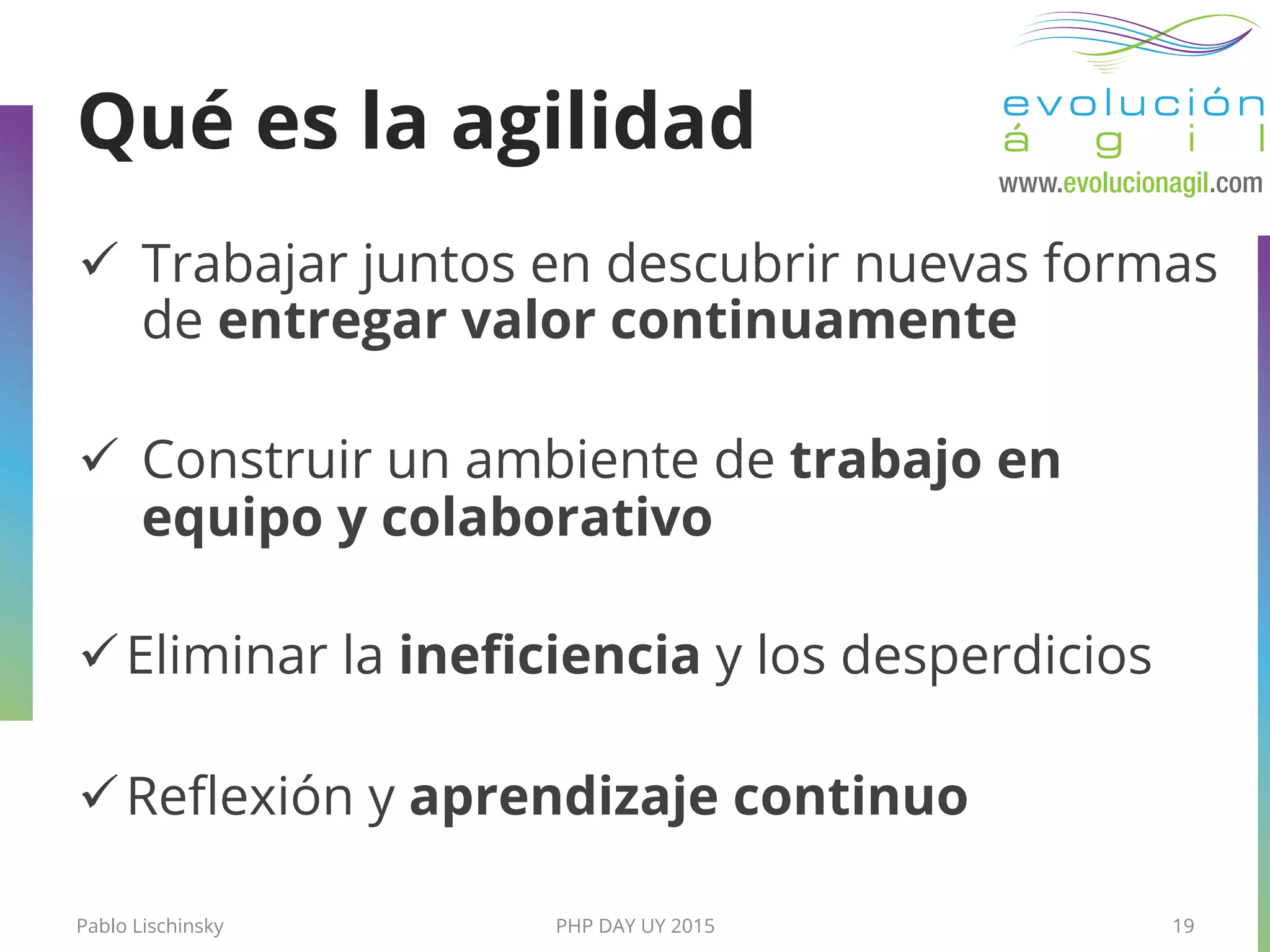 ü  Trabajar juntos en descubrir nuevas formas
de entregar valor continuamente
ü  Construir un ambiente de trabajo en
equipo y colaborativo
ü Eliminar la ineﬁciencia y los desperdicios
ü Reﬂexión y aprendizaje continuo
Pablo Lischinsky PHP DAY UY 2015 19
Qué es la agilidad
 