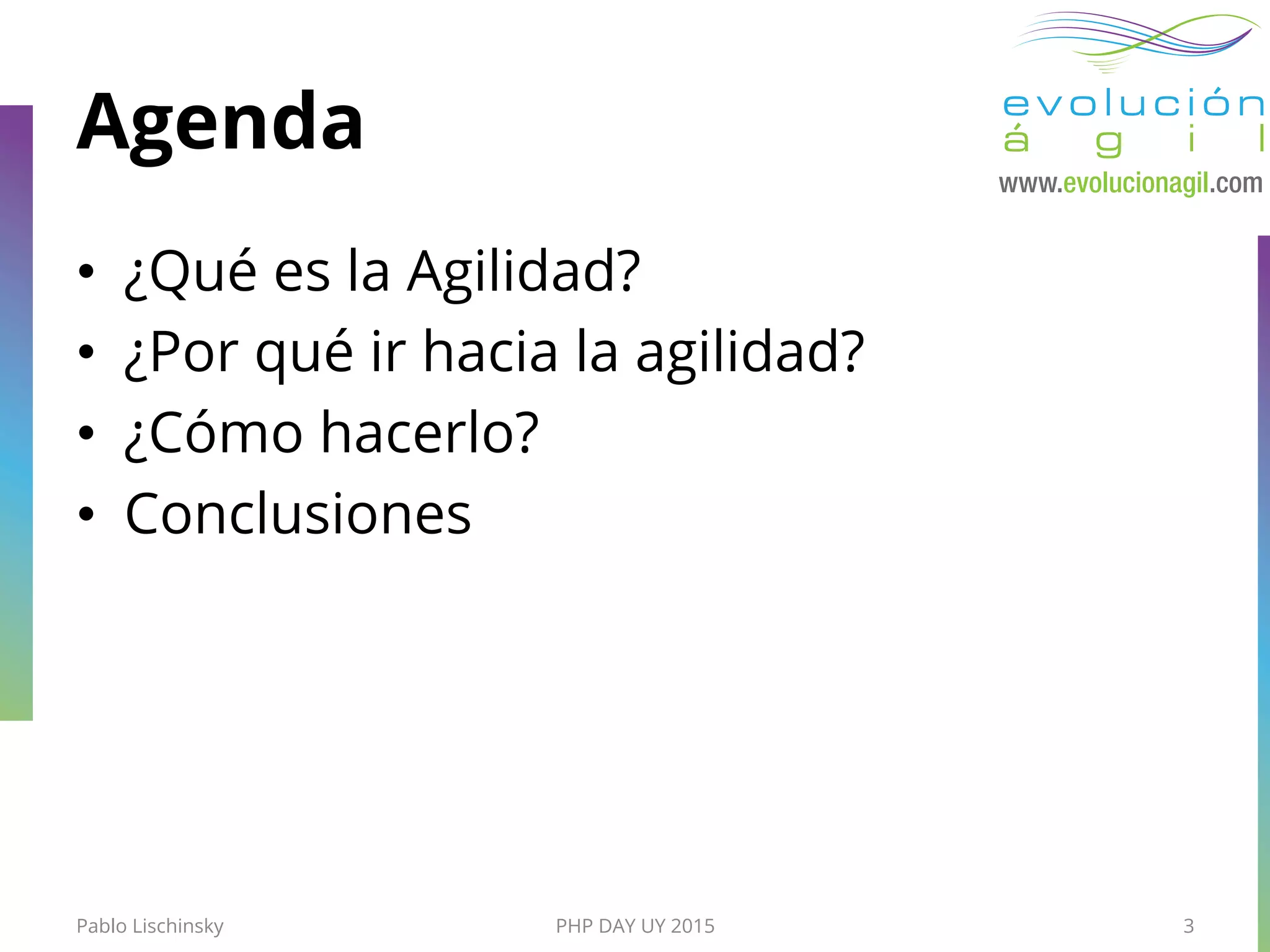 Agenda
•  ¿Qué es la Agilidad?
•  ¿Por qué ir hacia la agilidad?
•  ¿Cómo hacerlo?
•  Conclusiones
Pablo Lischinsky PHP DAY UY 2015 3
 