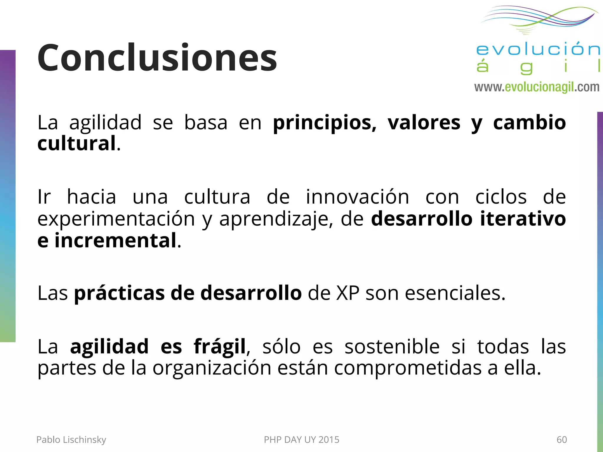 Pablo Lischinsky PHP DAY UY 2015 60
Conclusiones
La agilidad se basa en principios, valores y cambio
cultural.
Ir hacia una cultura de innovación con ciclos de
experimentación y aprendizaje, de desarrollo iterativo
e incremental.
Las prácticas de desarrollo de XP son esenciales.
La agilidad es frágil, sólo es sostenible si todas las
partes de la organización están comprometidas a ella.
 