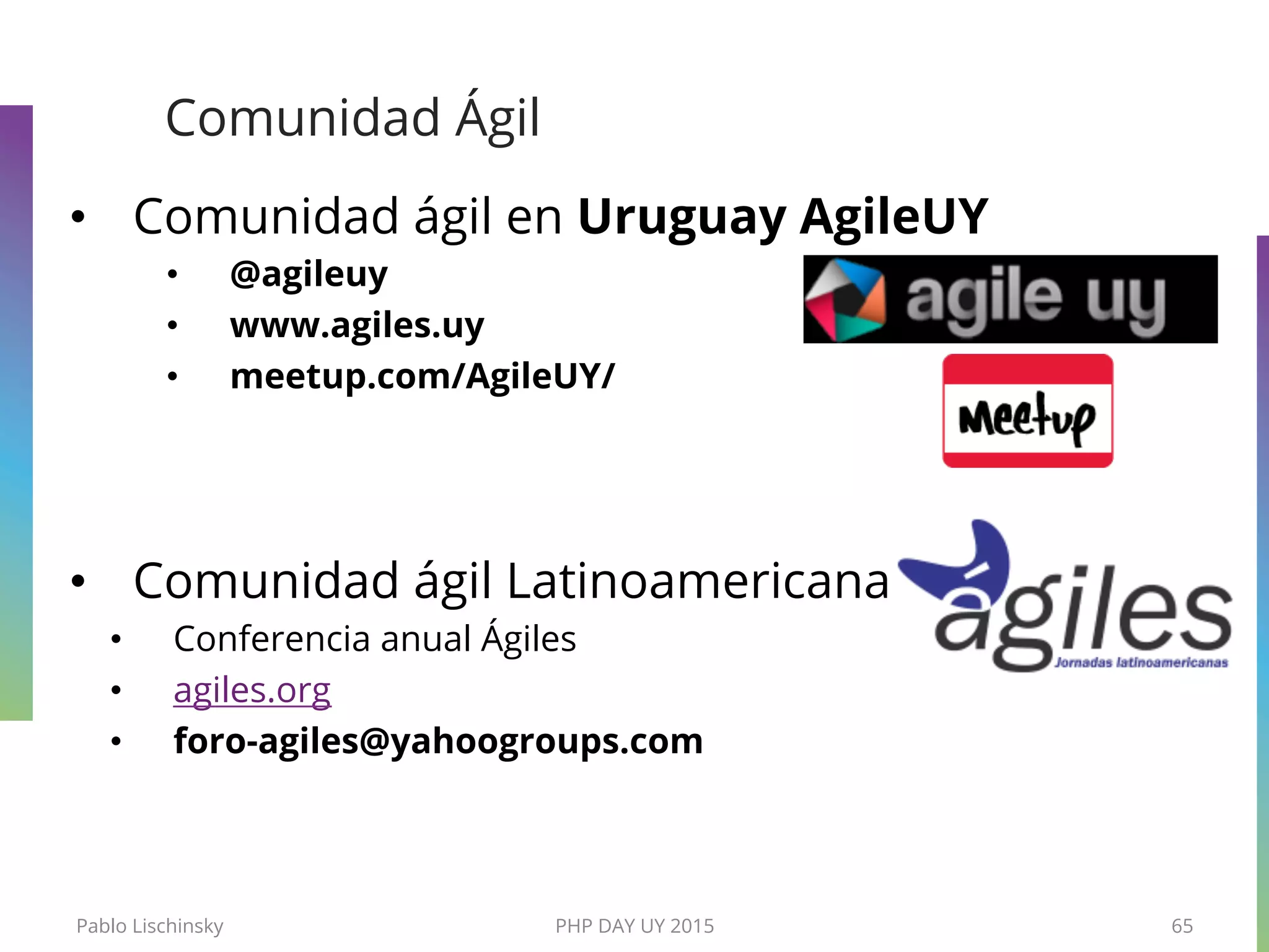 Comunidad Ágil
•  Comunidad ágil en Uruguay AgileUY
•  @agileuy
•  www.agiles.uy
•  meetup.com/AgileUY/
•  Comunidad ágil Latinoamericana
•  Conferencia anual Ágiles
•  agiles.org
•  foro-agiles@yahoogroups.com
Pablo Lischinsky PHP DAY UY 2015 65
 